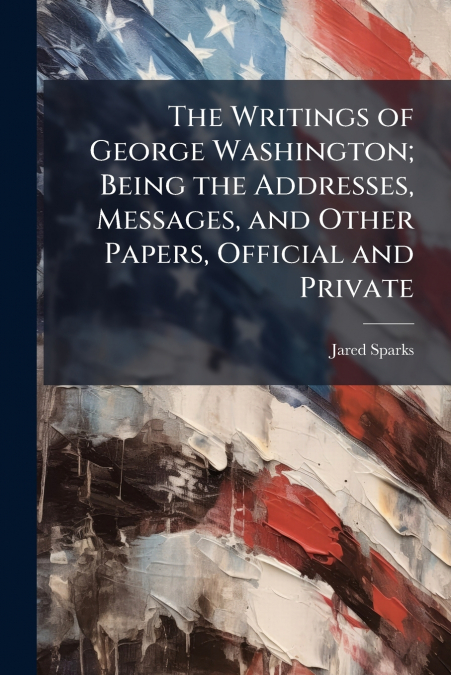 The Writings of George Washington; Being the Addresses, Messages, and Other Papers, Official and Private