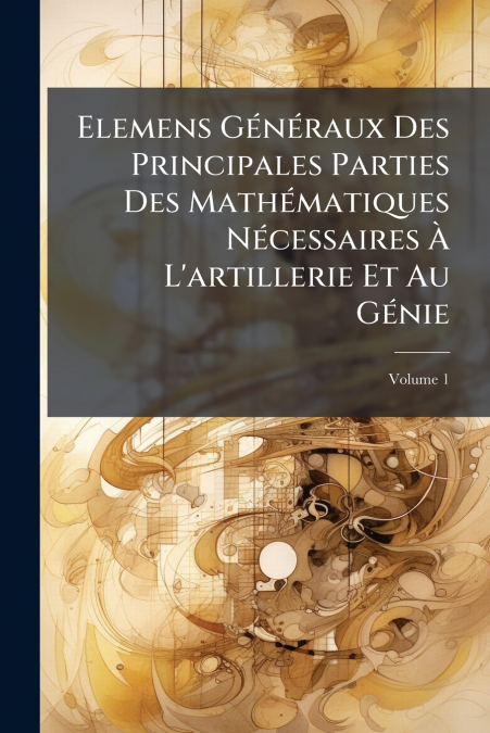 Elemens Généraux Des Principales Parties Des Mathématiques Nécessaires À L’artillerie Et Au Génie; Volume 1