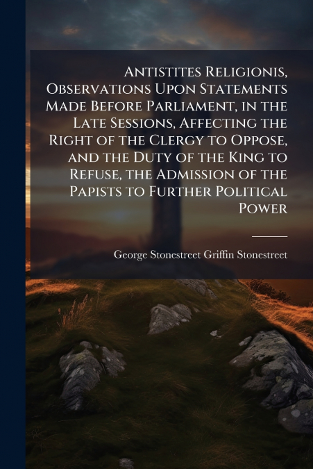 Antistites Religionis, Observations Upon Statements Made Before Parliament, in the Late Sessions, Affecting the Right of the Clergy to Oppose, and the Duty of the King to Refuse, the Admission of the 