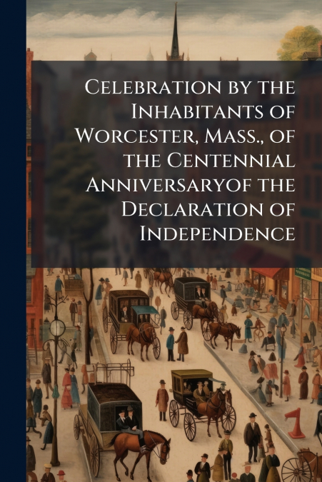 Celebration by the Inhabitants of Worcester, Mass., of the Centennial Anniversaryof the Declaration of Independence