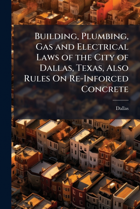 Building, Plumbing, Gas and Electrical Laws of the City of Dallas, Texas, Also Rules On Re-Inforced Concrete