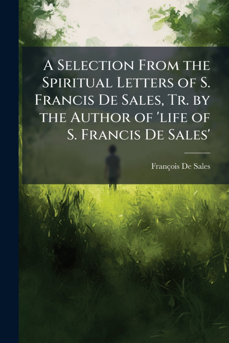 A Selection From the Spiritual Letters of S. Francis De Sales, Tr. by the Author of ’life of S. Francis De Sales’