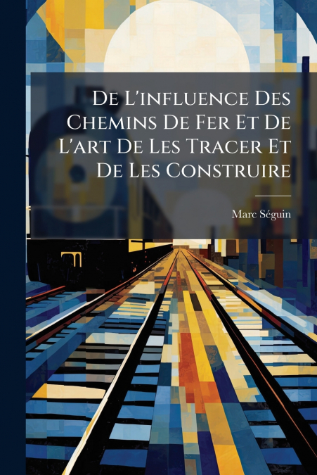 De L’influence Des Chemins De Fer Et De L’art De Les Tracer Et De Les Construire