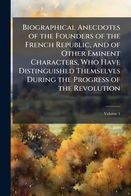 Biographical Anecdotes of the Founders of the French Republic, and of Other Eminent Characters, Who Have Distinguished Themselves During the Progress of the Revolution; Volume 1