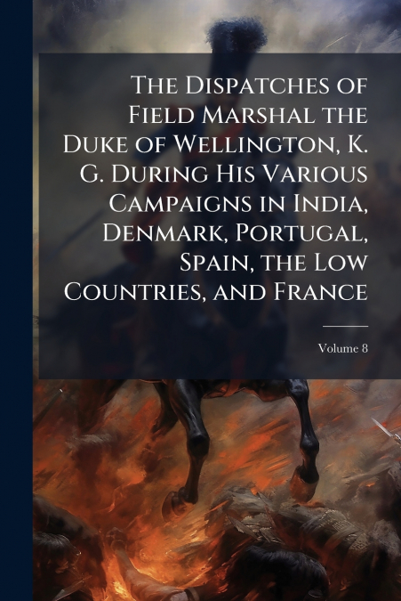 The Dispatches of Field Marshal the Duke of Wellington, K. G. During His Various Campaigns in India, Denmark, Portugal, Spain, the Low Countries, and France