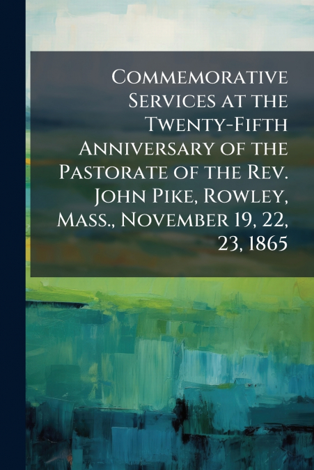 Commemorative Services at the Twenty-Fifth Anniversary of the Pastorate of the Rev. John Pike, Rowley, Mass., November 19, 22, 23, 1865