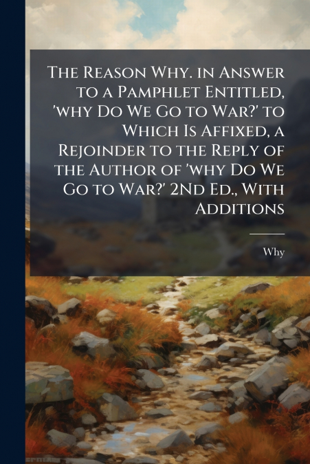 The Reason Why. in Answer to a Pamphlet Entitled, ’why Do We Go to War?’ to Which Is Affixed, a Rejoinder to the Reply of the Author of ’why Do We Go to War?’ 2Nd Ed., With Additions