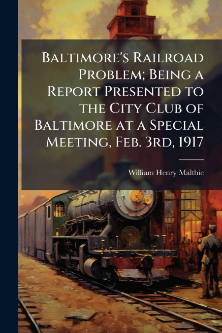 Baltimore’s Railroad Problem; Being a Report Presented to the City Club of Baltimore at a Special Meeting, Feb. 3rd, 1917