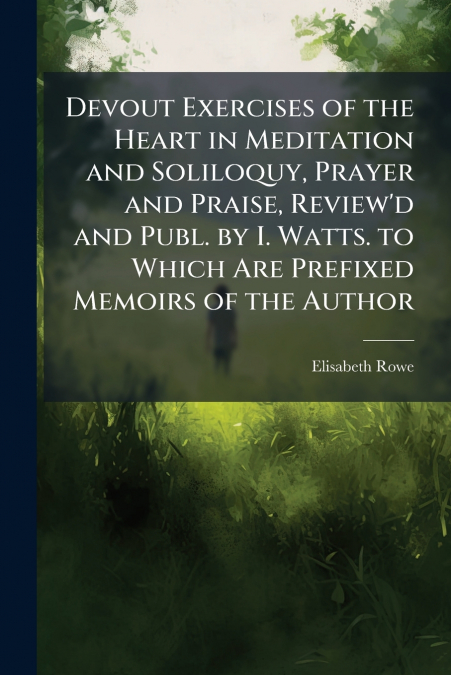 Devout Exercises of the Heart in Meditation and Soliloquy, Prayer and Praise, Review’d and Publ. by I. Watts. to Which Are Prefixed Memoirs of the Author