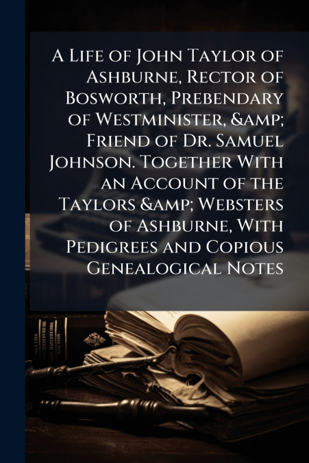 A Life of John Taylor of Ashburne, Rector of Bosworth, Prebendary of Westminister, & Friend of Dr. Samuel Johnson. Together With an Account of the Taylors & Websters of Ashburne, With Pedigrees and Co