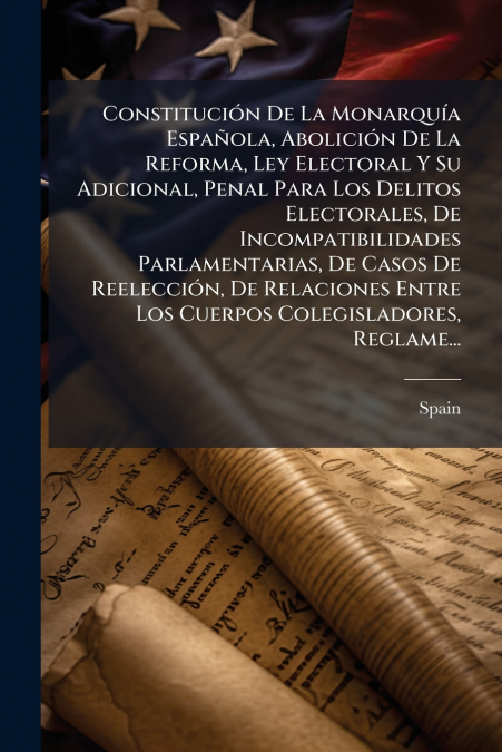 Constitución De La Monarquía Española, Abolición De La Reforma, Ley Electoral Y Su Adicional, Penal Para Los Delitos Electorales, De Incompatibilidades Parlamentarias, De Casos De Reelección, De Relac