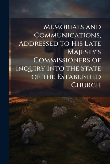 Memorials and Communications, Addressed to His Late Majesty’s Commissioners of Inquiry Into the State of the Established Church