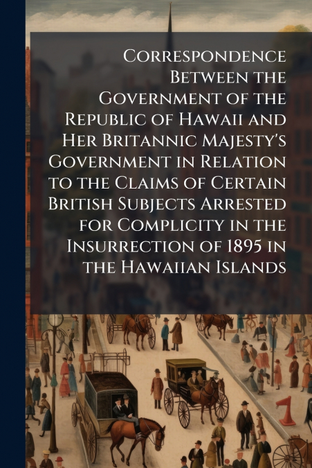 Correspondence Between the Government of the Republic of Hawaii and Her Britannic Majesty’s Government in Relation to the Claims of Certain British Subjects Arrested for Complicity in the Insurrection