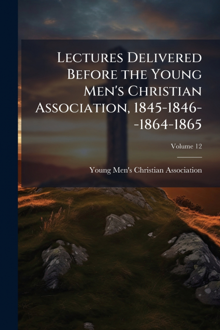 Lectures Delivered Before the Young Men’s Christian Association, 1845-1846--1864-1865; Volume 12