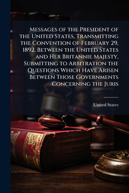 Messages of the President of the United States, Transmitting the Convention of February 29, 1892, Between the United States and Her Britannie Majesty, Submitting to Arbitration the Questions Which Hav
