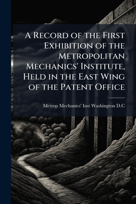 A Record of the First Exhibition of the Metropolitan Mechanics’ Institute, Held in the East Wing of the Patent Office