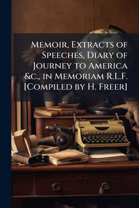 Memoir, Extracts of Speeches, Diary of Journey to America &c., in Memoriam R.L.F. [Compiled by H. Freer]