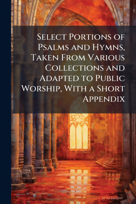 Select Portions of Psalms and Hymns, Taken From Various Collections and Adapted to Public Worship, With a Short Appendix