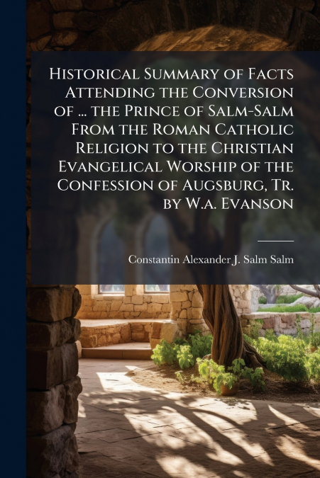 Historical Summary of Facts Attending the Conversion of ... the Prince of Salm-Salm From the Roman Catholic Religion to the Christian Evangelical Worship of the Confession of Augsburg, Tr. by W.a. Eva