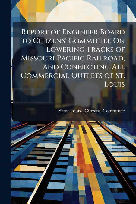 Report of Engineer Board to Citizens’ Committee On Lowering Tracks of Missouri Pacific Railroad, and Connecting All Commercial Outlets of St. Louis