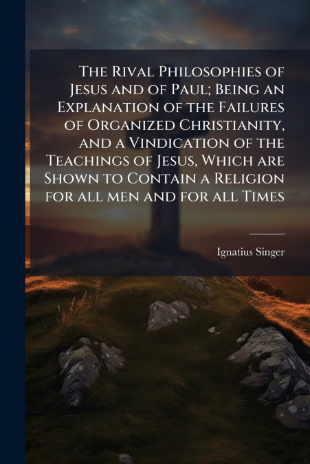 The Rival Philosophies of Jesus and of Paul; Being an Explanation of the Failures of Organized Christianity, and a Vindication of the Teachings of Jesus, Which are Shown to Contain a Religion for all 