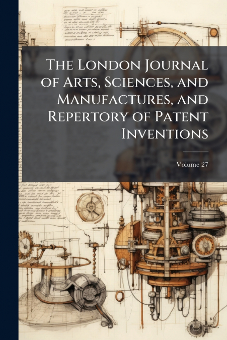 The London Journal of Arts, Sciences, and Manufactures, and Repertory of Patent Inventions; Volume 27