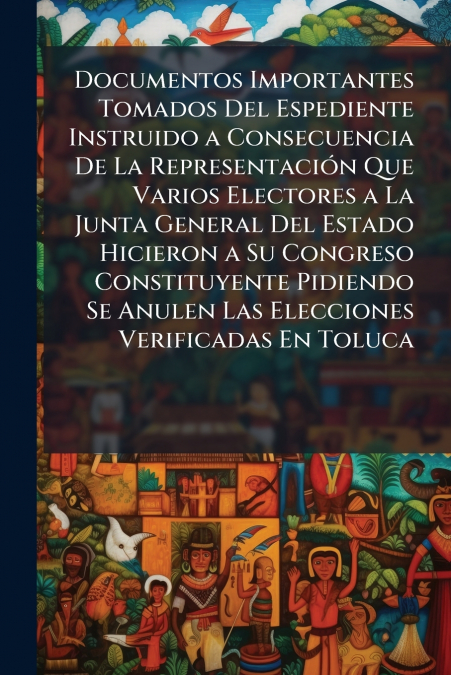 Documentos Importantes Tomados Del Espediente Instruido a Consecuencia De La Representación Que Varios Electores a La Junta General Del Estado Hicieron a Su Congreso Constituyente Pidiendo Se Anulen L