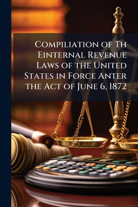 Compiliation of Th Einternal Revenue Laws of the United States in Force Anter the Act of June 6, 1872