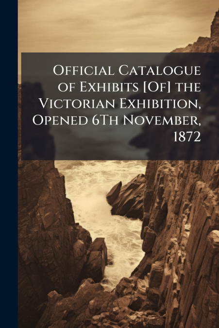 Official Catalogue of Exhibits [Of] the Victorian Exhibition, Opened 6Th November, 1872