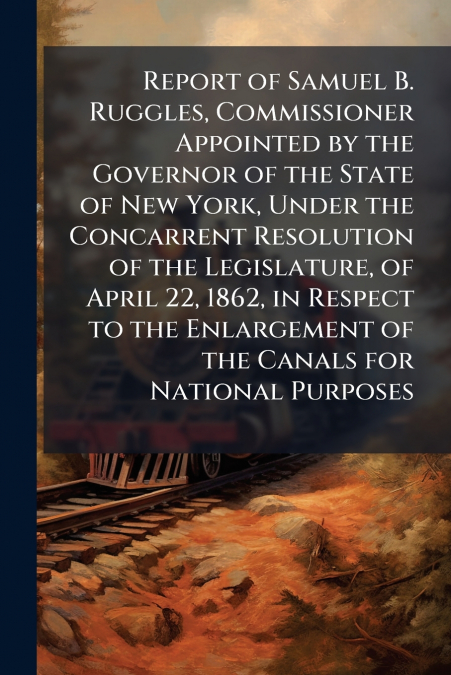 Report of Samuel B. Ruggles, Commissioner Appointed by the Governor of the State of New York, Under the Concarrent Resolution of the Legislature, of April 22, 1862, in Respect to the Enlargement of th