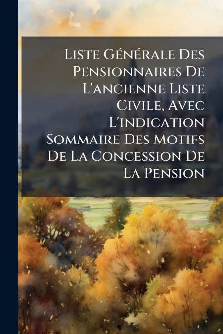 Liste Générale Des Pensionnaires De L’ancienne Liste Civile, Avec L’indication Sommaire Des Motifs De La Concession De La Pension
