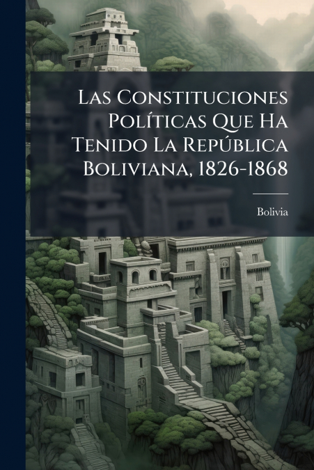 Las Constituciones Políticas Que Ha Tenido La República Boliviana, 1826-1868