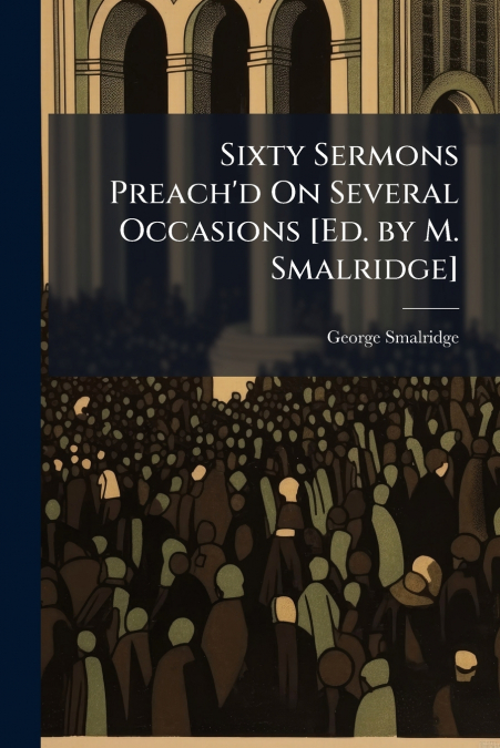 Sixty Sermons Preach’d On Several Occasions [Ed. by M. Smalridge]
