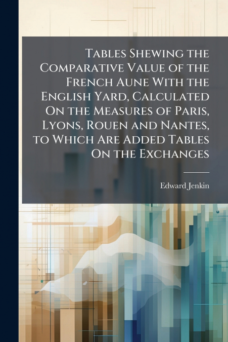 Tables Shewing the Comparative Value of the French Aune With the English Yard, Calculated On the Measures of Paris, Lyons, Rouen and Nantes, to Which Are Added Tables On the Exchanges