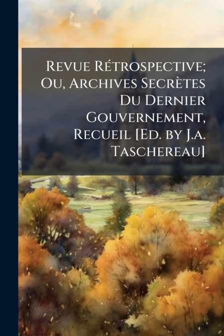 Revue Rétrospective; Ou, Archives Secrètes Du Dernier Gouvernement, Recueil [Ed. by J.a. Taschereau]