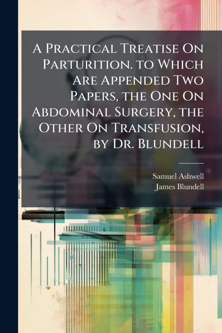 A Practical Treatise On Parturition. to Which Are Appended Two Papers, the One On Abdominal Surgery, the Other On Transfusion, by Dr. Blundell