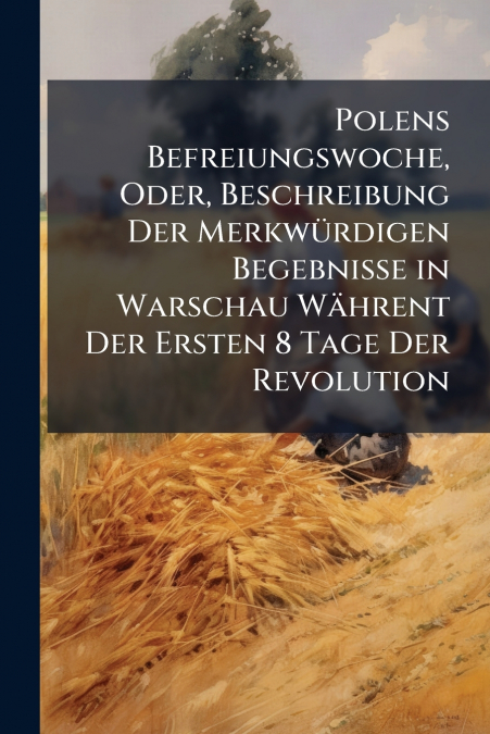 Polens Befreiungswoche, Oder, Beschreibung Der Merkwürdigen Begebnisse in Warschau Währent Der Ersten 8 Tage Der Revolution