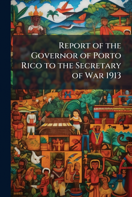 Report of the Governor of Porto Rico to the Secretary of War 1913