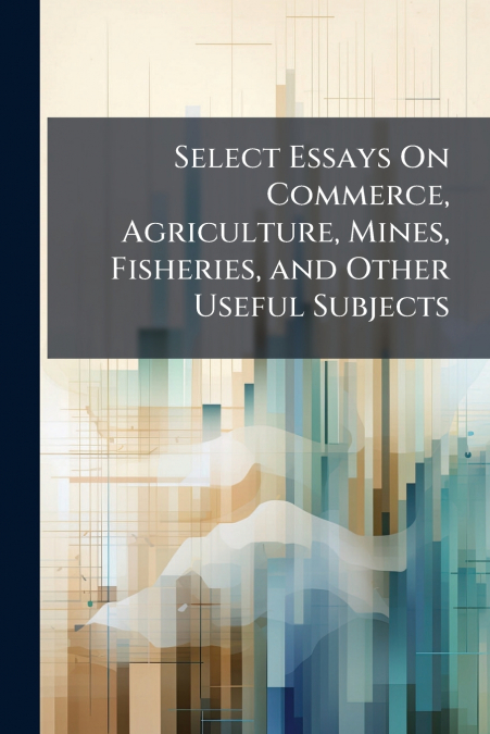 Select Essays On Commerce, Agriculture, Mines, Fisheries, and Other Useful Subjects