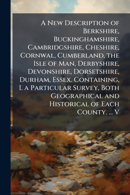 A New Description of Berkshire, Buckinghamshire, Cambridgshire, Cheshire, Cornwal, Cumberland, the Isle of Man, Derbyshire, Devonshire, Dorsetshire, Durham, Essex. Containing, I. a Particular Survey, 