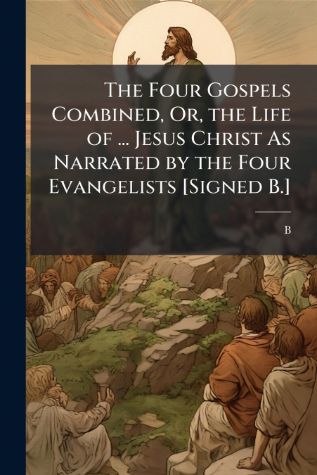 The Four Gospels Combined, Or, the Life of ... Jesus Christ As Narrated by the Four Evangelists [Signed B.]