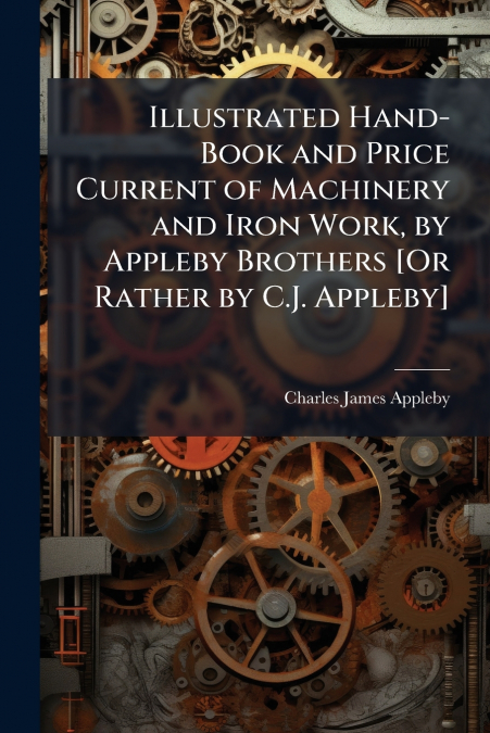 Illustrated Hand-Book and Price Current of Machinery and Iron Work, by Appleby Brothers [Or Rather by C.J. Appleby]