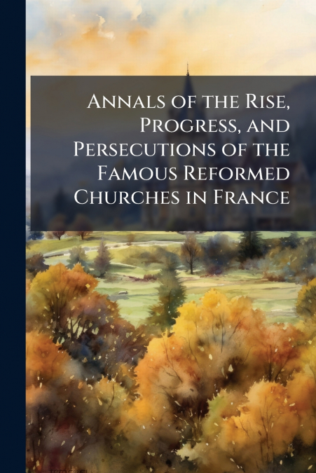 Annals of the Rise, Progress, and Persecutions of the Famous Reformed Churches in France