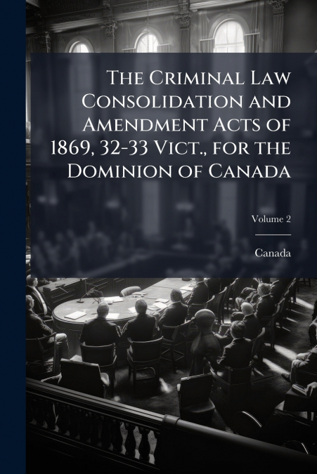 The Criminal Law Consolidation and Amendment Acts of 1869, 32-33 Vict., for the Dominion of Canada; Volume 2