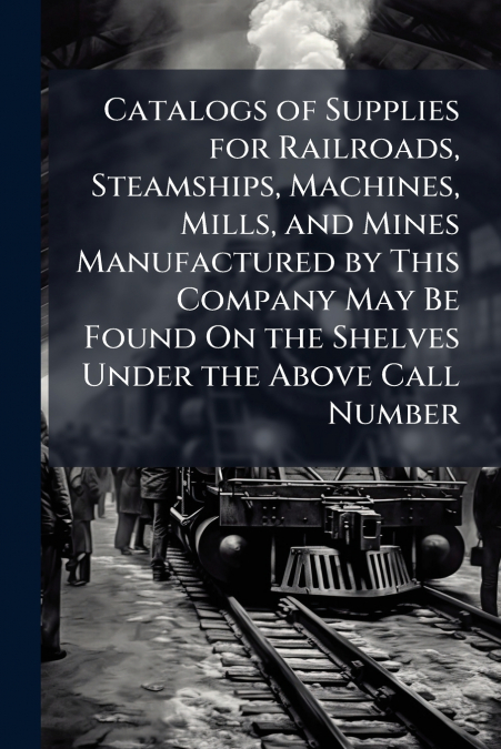 Catalogs of Supplies for Railroads, Steamships, Machines, Mills, and Mines Manufactured by This Company May Be Found On the Shelves Under the Above Call Number