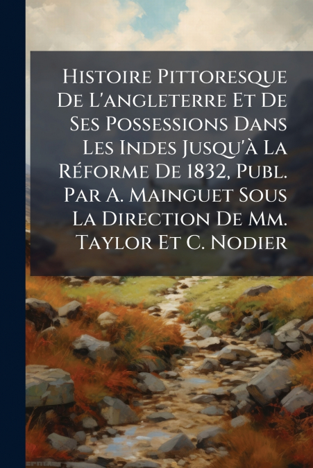 Histoire Pittoresque De L’angleterre Et De Ses Possessions Dans Les Indes Jusqu’à La Réforme De 1832, Publ. Par A. Mainguet Sous La Direction De Mm. Taylor Et C. Nodier