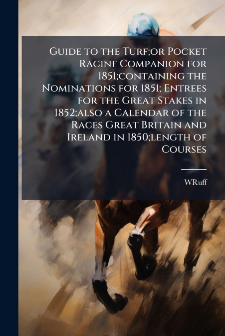 Guide to the Turf;or Pocket Racinf Companion for 1851;containing the Nominations for 1851; Entrees for the Great Stakes in 1852;also a Calendar of the Races Great Britain and Ireland in 1850;length of