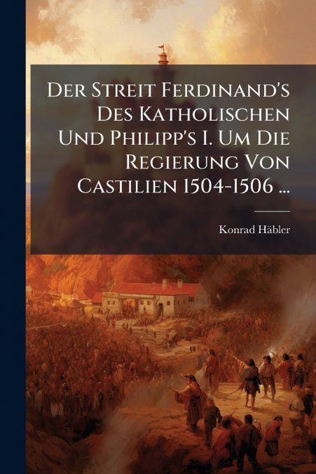 Der Streit Ferdinand’s Des Katholischen Und Philipp’s I. Um Die Regierung Von Castilien 1504-1506 ...