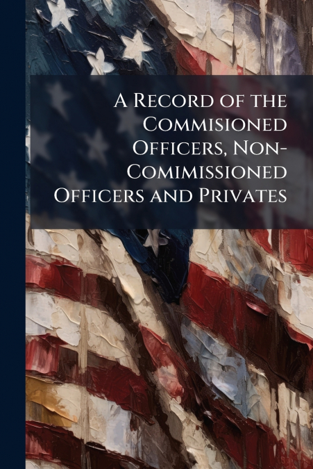 A Record of the Commisioned Officers, Non-Comimissioned Officers and Privates