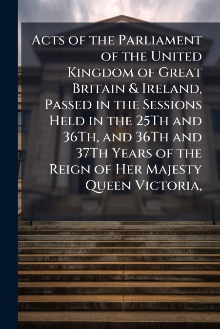 Acts of the Parliament of the United Kingdom of Great Britain & Ireland, Passed in the Sessions Held in the 25Th and 36Th, and 36Th and 37Th Years of the Reign of Her Majesty Queen Victoria,